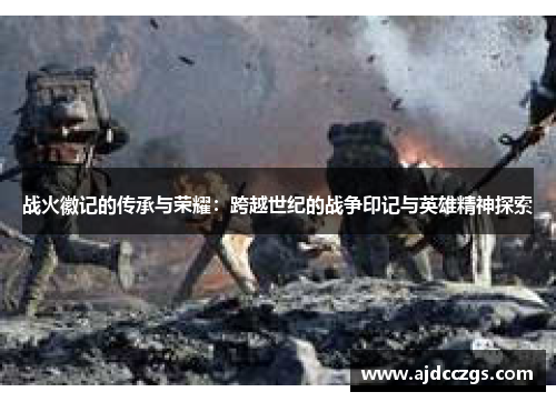 战火徽记的传承与荣耀：跨越世纪的战争印记与英雄精神探索
